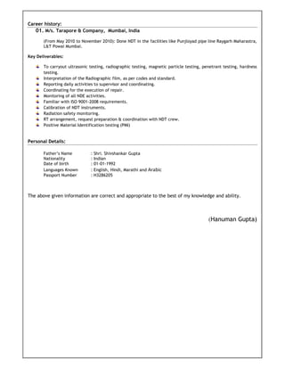 Career history:
01. M/s. Tarapore & Company, Mumbai, India
(From May 2010 to November 2010): Done NDT in the facilities like Punjloyad pipe line Raygarh Maharastra,
L&T Powai Mumbai.
Key Deliverables:
To carryout ultrasonic testing, radiographic testing, magnetic particle testing, penetrant testing, hardness
testing.
Interpretation of the Radiographic film, as per codes and standard.
Reporting daily activities to supervisor and coordinating.
Coordinating for the execution of repair.
Monitoring of all NDE activities.
Familiar with ISO 9001-2008 requirements.
Calibration of NDT instruments.
Radiation safety monitoring.
RT arrangement, request preparation & coordination with NDT crew.
Positive Material Identification testing (PMI)
Personal Details:
Father’s Name : Shri. Shivshankar Gupta
Nationality : Indian
Date of birth : 01-01-1992
Languages Known : English, Hindi, Marathi and Arabic
Passport Number : H3286205
The above given information are correct and appropriate to the best of my knowledge and ability.
(Hanuman Gupta)
 
