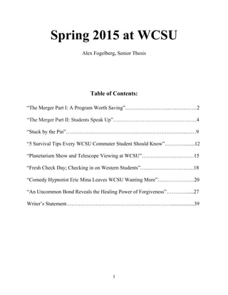 Spring 2015 at WCSU
Alex Fogelberg, Senior Thesis
Table of Contents:
“The Merger Part I: A Program Worth Saving”……………………..……….……2
“The Merger Part II: Students Speak Up”…………………………………………4
“Stuck by the Pin”………………………………………………………..…..……9
“5 Survival Tips Every WCSU Commuter Student Should Know”………….......12
“Planetarium Show and Telescope Viewing at WCSU”…………………………15
“Fresh Check Day; Checking in on Western Students”………………………….18
“Comedy Hypnotist Eric Mina Leaves WCSU Wanting More”…………………20
“An Uncommon Bond Reveals the Healing Power of Forgiveness”………….....27
Writer’s Statement……………………………………………………..................39
1
 