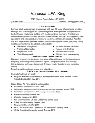 Vanessa L.W. King
3325 Wisener Road, Calhan, CO 80808
719-683-2587 vanessa.l.w.king@gmail.com
QUALIFICATIONS
Self-motivated and organized professional, with over 10 years' of experience providing
thorough and skillful support to upper management and experience in organizational
leadership and relationship building with clients and team members. Analytical and
detail-oriented professional with experience coordinating, planning, and supporting daily
operational and administrative functions to excel in an Office/Administrative Assistant
role with 8+ years of experience flawless preparation of presentations, preparing facility
reports and maintaining the utmost confidentiality.
 Information Management
 Analysis of Information
 Interpersonal Skills
 Office Management
 Microsoft Access Database
 Reports and Briefings
 Problem Identification
 Ability to work independently
PROFESSIONAL COMPETENCES
Managing projects, the day-to-day operations of the office and conducting research.
Preparing and editing correspondence, reports, and presentations and briefings.
Using statistical techniques to interpret: findings, trends, deviations, and corrective
actions.
Providing quality customer service and scheduling.
EDUCATION, CERTIFICATIONS AND TRAINING
Colorado Technical University
 Program: Business Administration; Management with Credits Earned: 111.00
Projected graduation June 2017
United States Air Force training and education
 Maintenance ManagementAnalysis 1996
 Maintenance ManagementAnalysis performing and supervising functions and activities. 2000
 Maintenance ManagementAnalysis managing analysis activities.2002
 Airman Leadership School 2001
 Web site management 2003
 Non Commissioned Off ricer Leadership School 2003
 8 Step Problem Solving Course 2008
 Management Leadership 2009
 AFSO (Air Force Smart Operations) 21 Awareness Training 2009
 LCOM (Logistics Composite Model) Training 2013
 