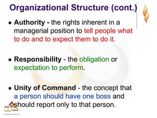 Organizational Structure (cont.)
 Authority - the rights inherent in a
managerial position to tell people what
to do and to expect them to do it.
 Responsibility - the obligation or
expectation to perform.
 Unity of Command - the concept that
a person should have one boss and
should report only to that person.
 