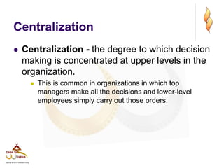 Centralization
 Centralization - the degree to which decision
making is concentrated at upper levels in the
organization.
 This is common in organizations in which top
managers make all the decisions and lower-level
employees simply carry out those orders.
 