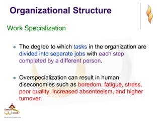 Organizational Structure
Work Specialization
 The degree to which tasks in the organization are
divided into separate jobs with each step
completed by a different person.
 Overspecialization can result in human
diseconomies such as boredom, fatigue, stress,
poor quality, increased absenteeism, and higher
turnover.
 