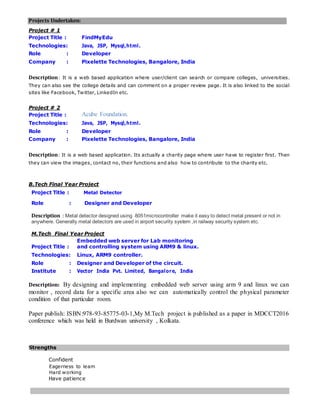 Projects Undertaken:
Project # 1
Project Title : FindMyEdu
Technologies: Java, JSP, Mysql,html.
Role : Developer
Company : Pixelette Technologies, Bangalore, India
Description: It is a web based application where user/client can search or compare colleges, universities.
They can also see the college details and can comment on a proper review page. It is also linked to the social
sites like Facebook, Twitter, LinkedIn etc.
Project # 2
Project Title : Acube Foundation.
Technologies: Java, JSP, Mysql,html.
Role : Developer
Company : Pixelette Technologies, Bangalore, India
Description: It is a web based application. Its actually a charity page where user have to register first. Then
they can view the images, contact no, their functions and also how to contribute to the charity etc.
B.Tech Final Year Project
Project Title : Metal Detector
Role : Designer and Developer
Description : Metal detector designed using 8051microcontroller make it easy to detect metal present or not in
anywhere. Generally metal detectors are used in airport security system ,in railway security system etc.
M.Tech Final Year Project
Project Title :
Embedded web server for Lab monitoring
and controlling system using ARM9 & linux.
Technologies: Linux, ARM9 controller.
Role : Designer and Developer of the circuit.
Institute : Vector India Pvt. Limited, Bangalore, India
Description: By designing and implementing embedded web server using arm 9 and linux we can
monitor , record data for a specific area also we can automatically control the physical parameter
condition of that particular room.
Paper publish: ISBN:978-93-85775-03-1,My M.Tech project is published as a paper in MDCCT2016
conference which was held in Burdwan university , Kolkata.
Strengths
Confident
Eagerness to learn
Hard working
Have patience
 