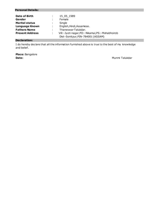 Personal Details:
Date of Birth : 15_05_1989
Gender : Female
Marital status : Single
Language Known : English,Hindi,Assamese.
Fathers Name : Thaneswar Talukdar.
Present Address : Vill:-Jyoti nagar,PO:-Nikamul,PS:-Mohabhoirob
Dist-Sonitpur,PIN-784001 (ASSAM)
Declaration:
I do hereby declare that all the information furnished above is true to the best of my knowledge
and belief.
Place: Bangalore
Date: Munmi Talukdar
 