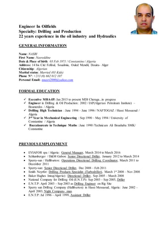 Engineer In Oilfields
Specialty: Drilling and Production
22 years experience in the oil industry and Hydraulics
GENERALINFORMATION
Name: NASRI
First Name: Nasreddine
Date & Place of birth: 03 Feb 1971 / Constantine / Algeria
Address: 14 bis Cité Felfoul, Soualmia, Ouled Mendil, Douira- Alger
Citizenship: Algerian
Marital status: Married (03 Kids)
Phone N°: +213 (0) 662 012 107
Personal Email: nnasri2000@yahoo.com
FORMAL EDUCATION
 Executive MBA-IP: Jan 2015 to present MDI Cheraga...in progress
 Engineer in Drilling & Oil Production: 2002 / IAP(Algerian Petroleum Institute) –
Boumerdes / Algeria
 Drilling High Technician : June 1994 – June 1996 / NAFTOGAZ / Hassi Messaoud /
Algeria
 3rd Year in Mechanical Engineering : Sep 1990 – May 1994 / University of
Constantine / Algeria
 Baccalaureate in Technique Maths : June 1990 /Technicum Ali Boushaba SMK/
Constantine
PREVIOUS EMPLOYMENT
 EVIAFOR spa / Algeria: General Manager, March 2014 to March 2016
 Schlumberger / D&M Gabon: Senior Directional Driller, January 2012 to March 2014
 Sperry-sun / Halliburton: Operations Directional Drilling Coordinator, March 2011 to
December 2011
 Sperry-sun: Senior Directional Driller, Dec 2008 – Feb 2011
 Smith Neyrfor: Drilling Products Specialist (Turbodriller), March 1st 2008 – Nov 2008
 Baker Hughes Inteq(Algeria): Directional Driller, Sep 2005 – March 2008
 National Company for Drilling Oil (E.N.T.P): Sep 2003 – Sep 2005, Driller
 E.N.T.P: April 2003 – Sep 2003 as Drilling Engineer on Rig Site
 Sperry sun Drilling Company (Halliburton) in Hassi Messaoud, Algeria: June 2002 –
April 2003, Night Company- man.
 E.N.T.P: Jul 1996 – April 1999, Assistant Driller
 