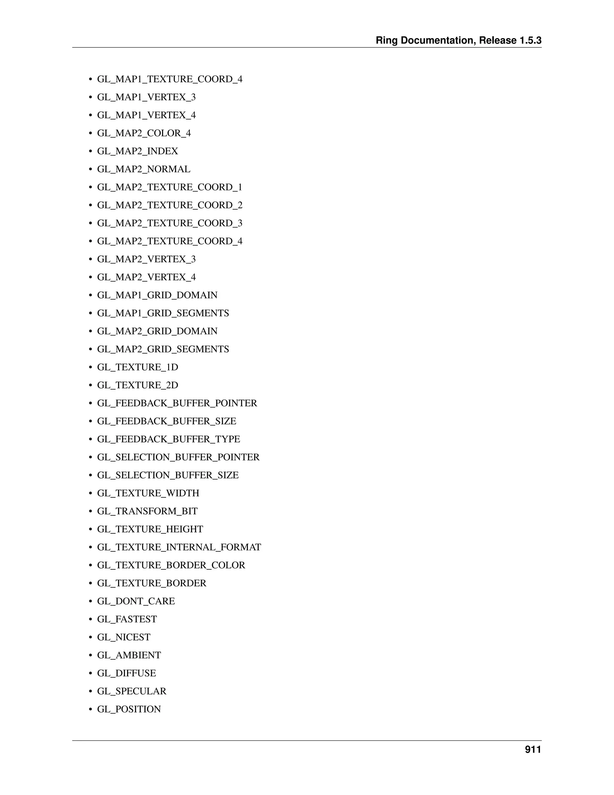 Ring Documentation, Release 1.5.3
• GL_MAP1_TEXTURE_COORD_4
• GL_MAP1_VERTEX_3
• GL_MAP1_VERTEX_4
• GL_MAP2_COLOR_4
• GL_MAP2_INDEX
• GL_MAP2_NORMAL
• GL_MAP2_TEXTURE_COORD_1
• GL_MAP2_TEXTURE_COORD_2
• GL_MAP2_TEXTURE_COORD_3
• GL_MAP2_TEXTURE_COORD_4
• GL_MAP2_VERTEX_3
• GL_MAP2_VERTEX_4
• GL_MAP1_GRID_DOMAIN
• GL_MAP1_GRID_SEGMENTS
• GL_MAP2_GRID_DOMAIN
• GL_MAP2_GRID_SEGMENTS
• GL_TEXTURE_1D
• GL_TEXTURE_2D
• GL_FEEDBACK_BUFFER_POINTER
• GL_FEEDBACK_BUFFER_SIZE
• GL_FEEDBACK_BUFFER_TYPE
• GL_SELECTION_BUFFER_POINTER
• GL_SELECTION_BUFFER_SIZE
• GL_TEXTURE_WIDTH
• GL_TRANSFORM_BIT
• GL_TEXTURE_HEIGHT
• GL_TEXTURE_INTERNAL_FORMAT
• GL_TEXTURE_BORDER_COLOR
• GL_TEXTURE_BORDER
• GL_DONT_CARE
• GL_FASTEST
• GL_NICEST
• GL_AMBIENT
• GL_DIFFUSE
• GL_SPECULAR
• GL_POSITION
911
 