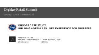 Digiday Retail Summit
January 31, 2014 | Scottsdale, AZ

KROGER CASE STUDY:
BUILDING A SEAMLESS USER EXPERIENCE FOR SHOPPERS

PRESENTED BY
MICHELLE BERRYMAN – THINK INTERACTIVE
@micberryman

@thinkinc

 