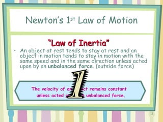 12
Newton’s 1st
Law of Motion
• An object at rest tends to stay at rest and an
object in motion tends to stay in motion with the
same speed and in the same direction unless acted
upon by an unbalanced force. (outside force)
The velocity of an object remains constant
unless acted on by an unbalanced force.
““Law of Inertia”Law of Inertia”
 