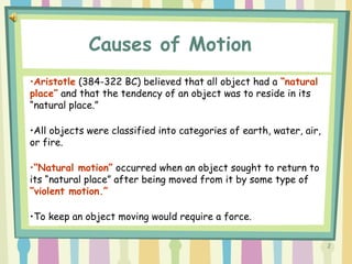 2
•Aristotle (384-322 BC) believed that all object had a “natural
place” and that the tendency of an object was to reside in its
“natural place.”
•All objects were classified into categories of earth, water, air,
or fire.
•“Natural motion” occurred when an object sought to return to
its “natural place” after being moved from it by some type of
“violent motion.”
•To keep an object moving would require a force.
Causes of Motion
 
