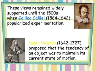 3
These views remained widely
supported until the 1500s
when Galileo Galilei (1564-1642)
popularized experimentation.
Isaac Newton (1642–1727)
proposed that the tendency of
an object was to maintain its
current state of motion.
 