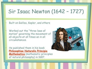 4
Sir Isaac Newton (1642 – 1727)
• Built on Galileo, Kepler, and others
• Worked out the “three laws of
motion” governing the movement of
all objects at all times an in all
circumstances.
• He published them in his book
Philosophiae Naturalis Principia
Mathematica (mathematic principles
of natural philosophy) in 1687.
 