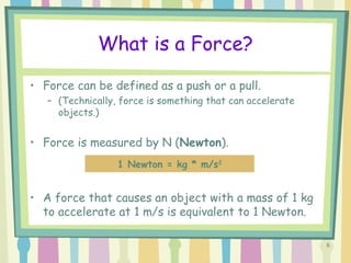 6
What is a Force?
• Force can be defined as a push or a pull.
– (Technically, force is something that can accelerate
objects.)
• Force is measured by N (Newton).
• A force that causes an object with a mass of 1 kg
to accelerate at 1 m/s is equivalent to 1 Newton.
1 Newton = kg * m/s2
 