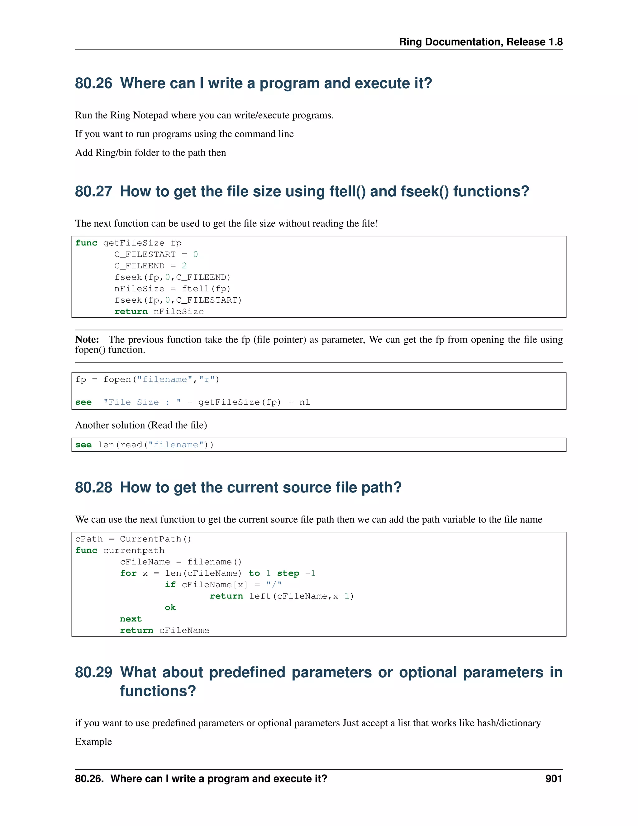 Ring Documentation, Release 1.8
80.26 Where can I write a program and execute it?
Run the Ring Notepad where you can write/execute programs.
If you want to run programs using the command line
Add Ring/bin folder to the path then
80.27 How to get the ﬁle size using ftell() and fseek() functions?
The next function can be used to get the ﬁle size without reading the ﬁle!
func getFileSize fp
C_FILESTART = 0
C_FILEEND = 2
fseek(fp,0,C_FILEEND)
nFileSize = ftell(fp)
fseek(fp,0,C_FILESTART)
return nFileSize
Note: The previous function take the fp (ﬁle pointer) as parameter, We can get the fp from opening the ﬁle using
fopen() function.
fp = fopen("filename","r")
see "File Size : " + getFileSize(fp) + nl
Another solution (Read the ﬁle)
see len(read("filename"))
80.28 How to get the current source ﬁle path?
We can use the next function to get the current source ﬁle path then we can add the path variable to the ﬁle name
cPath = CurrentPath()
func currentpath
cFileName = filename()
for x = len(cFileName) to 1 step -1
if cFileName[x] = "/"
return left(cFileName,x-1)
ok
next
return cFileName
80.29 What about predeﬁned parameters or optional parameters in
functions?
if you want to use predeﬁned parameters or optional parameters Just accept a list that works like hash/dictionary
Example
80.26. Where can I write a program and execute it? 901
 