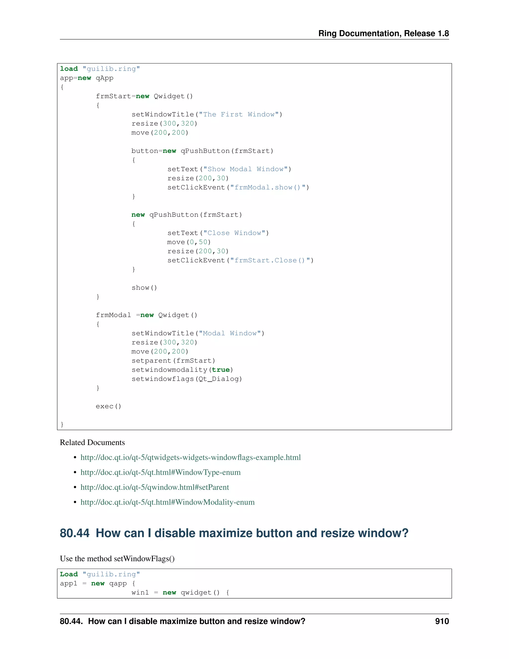 Ring Documentation, Release 1.8
load "guilib.ring"
app=new qApp
{
frmStart=new Qwidget()
{
setWindowTitle("The First Window")
resize(300,320)
move(200,200)
button=new qPushButton(frmStart)
{
setText("Show Modal Window")
resize(200,30)
setClickEvent("frmModal.show()")
}
new qPushButton(frmStart)
{
setText("Close Window")
move(0,50)
resize(200,30)
setClickEvent("frmStart.Close()")
}
show()
}
frmModal =new Qwidget()
{
setWindowTitle("Modal Window")
resize(300,320)
move(200,200)
setparent(frmStart)
setwindowmodality(true)
setwindowflags(Qt_Dialog)
}
exec()
}
Related Documents
• http://doc.qt.io/qt-5/qtwidgets-widgets-windowﬂags-example.html
• http://doc.qt.io/qt-5/qt.html#WindowType-enum
• http://doc.qt.io/qt-5/qwindow.html#setParent
• http://doc.qt.io/qt-5/qt.html#WindowModality-enum
80.44 How can I disable maximize button and resize window?
Use the method setWindowFlags()
Load "guilib.ring"
app1 = new qapp {
win1 = new qwidget() {
80.44. How can I disable maximize button and resize window? 910
 