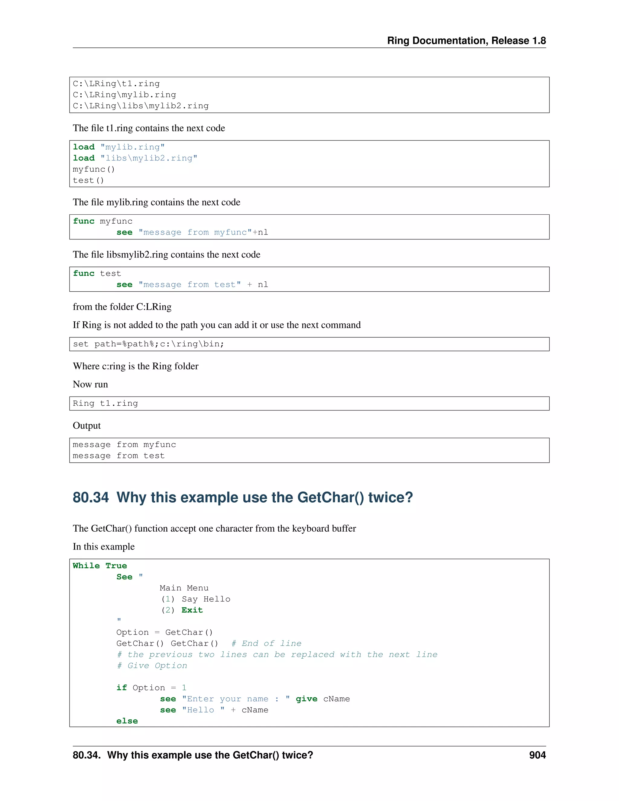 Ring Documentation, Release 1.8
C:LRingt1.ring
C:LRingmylib.ring
C:LRinglibsmylib2.ring
The ﬁle t1.ring contains the next code
load "mylib.ring"
load "libsmylib2.ring"
myfunc()
test()
The ﬁle mylib.ring contains the next code
func myfunc
see "message from myfunc"+nl
The ﬁle libsmylib2.ring contains the next code
func test
see "message from test" + nl
from the folder C:LRing
If Ring is not added to the path you can add it or use the next command
set path=%path%;c:ringbin;
Where c:ring is the Ring folder
Now run
Ring t1.ring
Output
message from myfunc
message from test
80.34 Why this example use the GetChar() twice?
The GetChar() function accept one character from the keyboard buffer
In this example
While True
See "
Main Menu
(1) Say Hello
(2) Exit
"
Option = GetChar()
GetChar() GetChar() # End of line
# the previous two lines can be replaced with the next line
# Give Option
if Option = 1
see "Enter your name : " give cName
see "Hello " + cName
else
80.34. Why this example use the GetChar() twice? 904
 