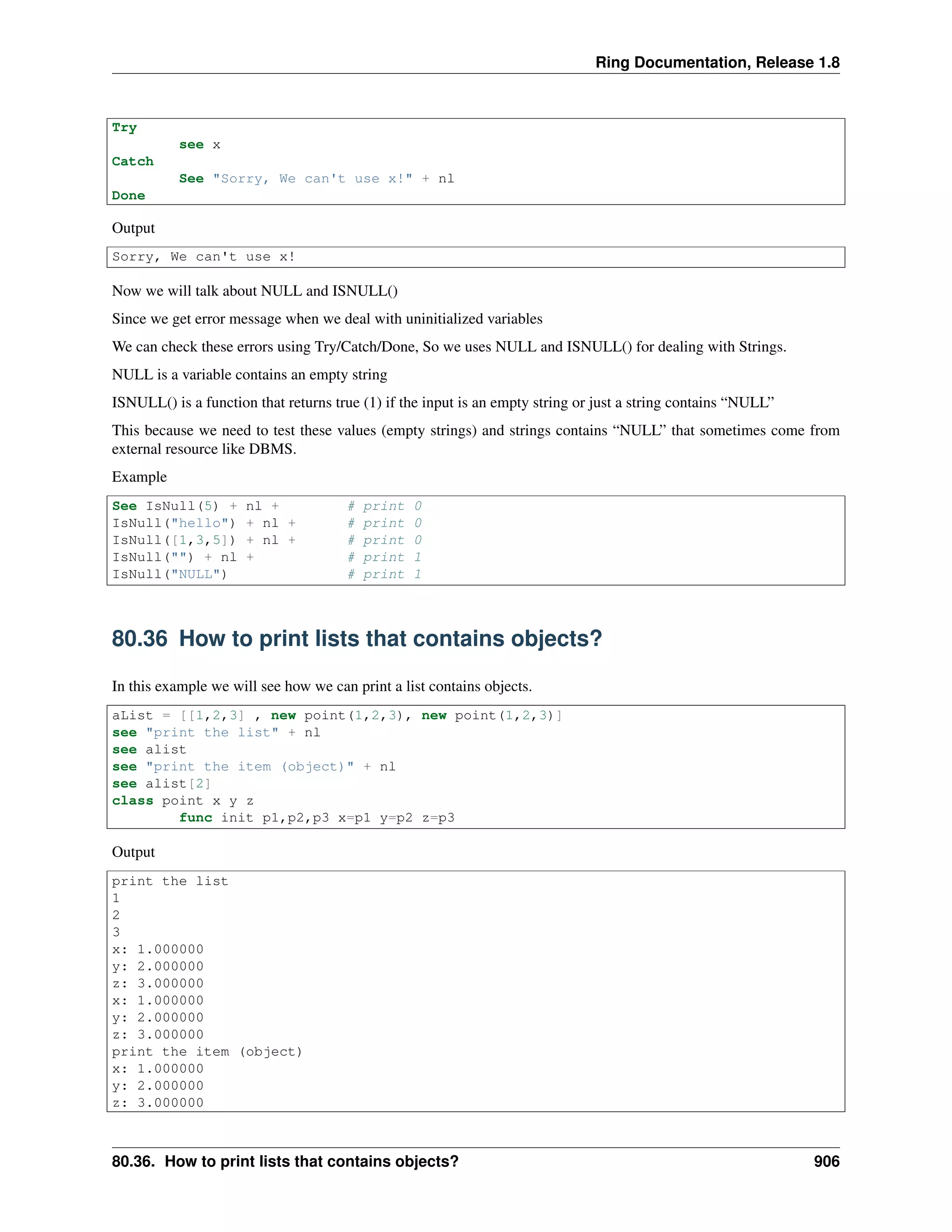 Ring Documentation, Release 1.8
Try
see x
Catch
See "Sorry, We can't use x!" + nl
Done
Output
Sorry, We can't use x!
Now we will talk about NULL and ISNULL()
Since we get error message when we deal with uninitialized variables
We can check these errors using Try/Catch/Done, So we uses NULL and ISNULL() for dealing with Strings.
NULL is a variable contains an empty string
ISNULL() is a function that returns true (1) if the input is an empty string or just a string contains “NULL”
This because we need to test these values (empty strings) and strings contains “NULL” that sometimes come from
external resource like DBMS.
Example
See IsNull(5) + nl + # print 0
IsNull("hello") + nl + # print 0
IsNull([1,3,5]) + nl + # print 0
IsNull("") + nl + # print 1
IsNull("NULL") # print 1
80.36 How to print lists that contains objects?
In this example we will see how we can print a list contains objects.
aList = [[1,2,3] , new point(1,2,3), new point(1,2,3)]
see "print the list" + nl
see alist
see "print the item (object)" + nl
see alist[2]
class point x y z
func init p1,p2,p3 x=p1 y=p2 z=p3
Output
print the list
1
2
3
x: 1.000000
y: 2.000000
z: 3.000000
x: 1.000000
y: 2.000000
z: 3.000000
print the item (object)
x: 1.000000
y: 2.000000
z: 3.000000
80.36. How to print lists that contains objects? 906
 