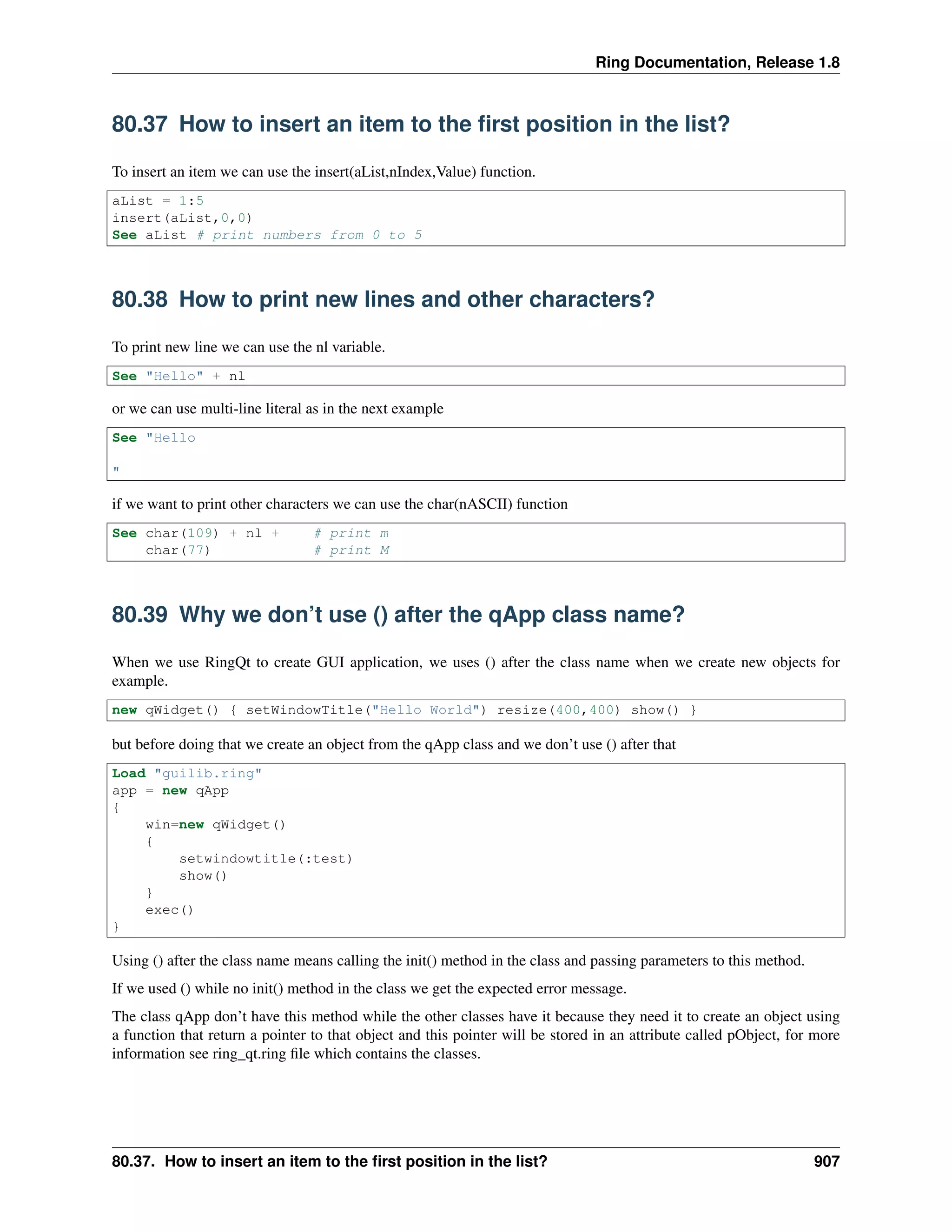 Ring Documentation, Release 1.8
80.37 How to insert an item to the ﬁrst position in the list?
To insert an item we can use the insert(aList,nIndex,Value) function.
aList = 1:5
insert(aList,0,0)
See aList # print numbers from 0 to 5
80.38 How to print new lines and other characters?
To print new line we can use the nl variable.
See "Hello" + nl
or we can use multi-line literal as in the next example
See "Hello
"
if we want to print other characters we can use the char(nASCII) function
See char(109) + nl + # print m
char(77) # print M
80.39 Why we don’t use () after the qApp class name?
When we use RingQt to create GUI application, we uses () after the class name when we create new objects for
example.
new qWidget() { setWindowTitle("Hello World") resize(400,400) show() }
but before doing that we create an object from the qApp class and we don’t use () after that
Load "guilib.ring"
app = new qApp
{
win=new qWidget()
{
setwindowtitle(:test)
show()
}
exec()
}
Using () after the class name means calling the init() method in the class and passing parameters to this method.
If we used () while no init() method in the class we get the expected error message.
The class qApp don’t have this method while the other classes have it because they need it to create an object using
a function that return a pointer to that object and this pointer will be stored in an attribute called pObject, for more
information see ring_qt.ring ﬁle which contains the classes.
80.37. How to insert an item to the ﬁrst position in the list? 907
 
