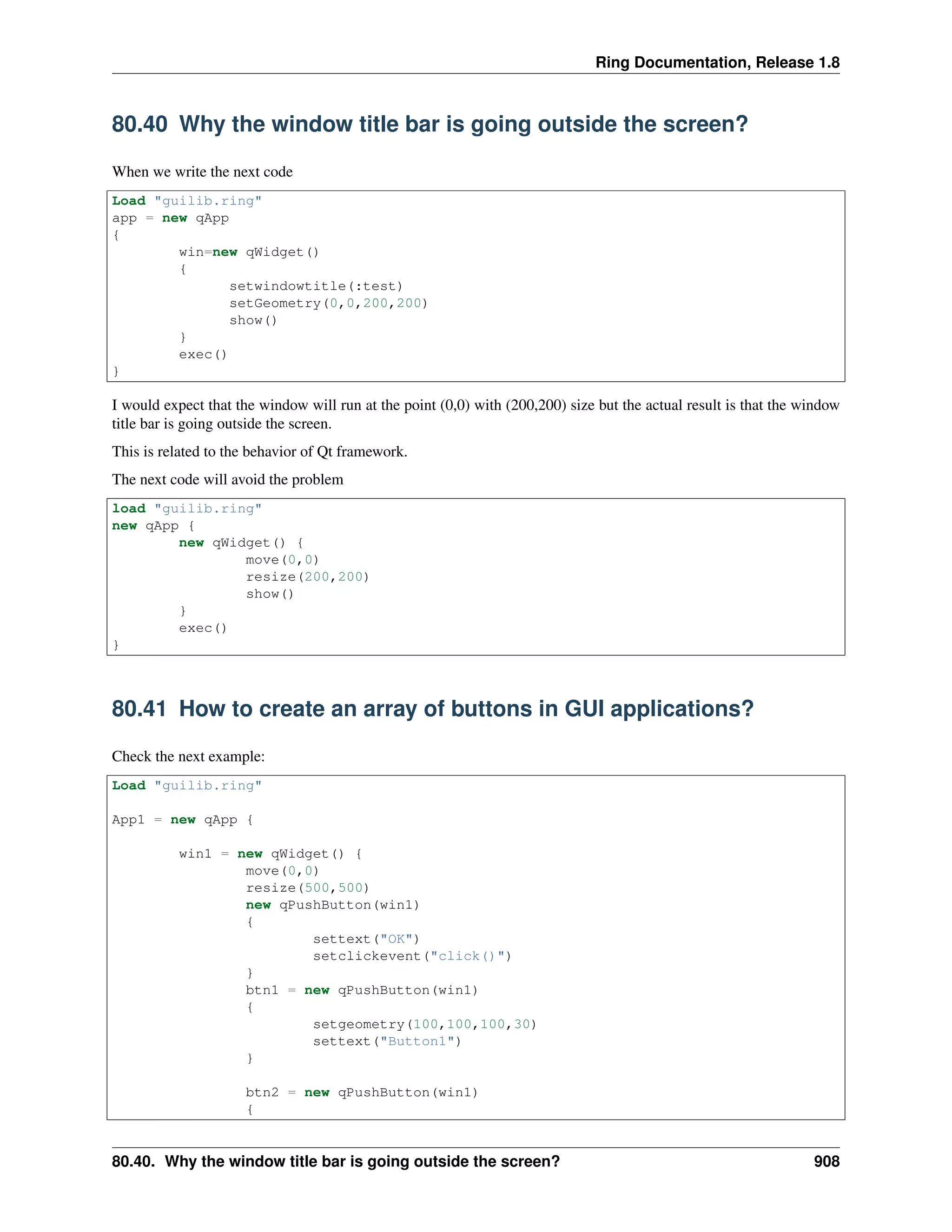 Ring Documentation, Release 1.8
80.40 Why the window title bar is going outside the screen?
When we write the next code
Load "guilib.ring"
app = new qApp
{
win=new qWidget()
{
setwindowtitle(:test)
setGeometry(0,0,200,200)
show()
}
exec()
}
I would expect that the window will run at the point (0,0) with (200,200) size but the actual result is that the window
title bar is going outside the screen.
This is related to the behavior of Qt framework.
The next code will avoid the problem
load "guilib.ring"
new qApp {
new qWidget() {
move(0,0)
resize(200,200)
show()
}
exec()
}
80.41 How to create an array of buttons in GUI applications?
Check the next example:
Load "guilib.ring"
App1 = new qApp {
win1 = new qWidget() {
move(0,0)
resize(500,500)
new qPushButton(win1)
{
settext("OK")
setclickevent("click()")
}
btn1 = new qPushButton(win1)
{
setgeometry(100,100,100,30)
settext("Button1")
}
btn2 = new qPushButton(win1)
{
80.40. Why the window title bar is going outside the screen? 908
 