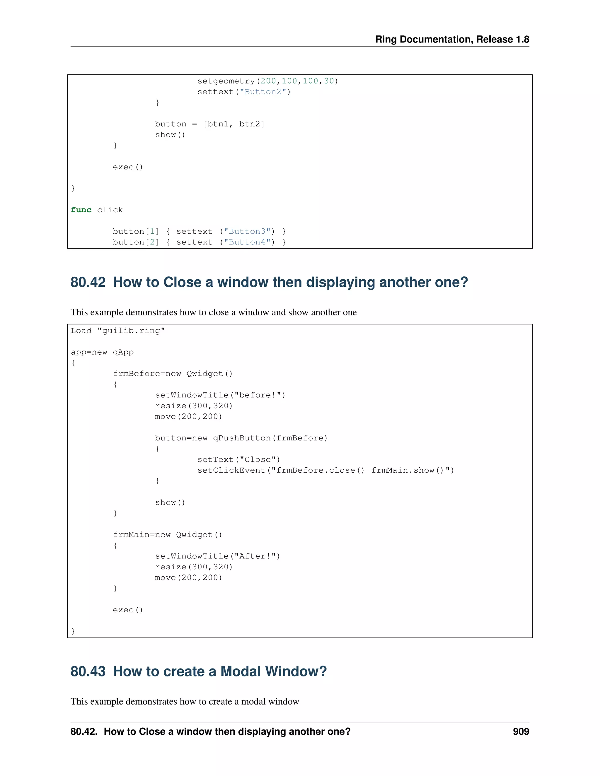 Ring Documentation, Release 1.8
setgeometry(200,100,100,30)
settext("Button2")
}
button = [btn1, btn2]
show()
}
exec()
}
func click
button[1] { settext ("Button3") }
button[2] { settext ("Button4") }
80.42 How to Close a window then displaying another one?
This example demonstrates how to close a window and show another one
Load "guilib.ring"
app=new qApp
{
frmBefore=new Qwidget()
{
setWindowTitle("before!")
resize(300,320)
move(200,200)
button=new qPushButton(frmBefore)
{
setText("Close")
setClickEvent("frmBefore.close() frmMain.show()")
}
show()
}
frmMain=new Qwidget()
{
setWindowTitle("After!")
resize(300,320)
move(200,200)
}
exec()
}
80.43 How to create a Modal Window?
This example demonstrates how to create a modal window
80.42. How to Close a window then displaying another one? 909
 