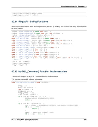 Ring Documentation, Release 1.9
ring_list_getstringsize(pList,index)
ring_list_getsize(x) (x->nSize)
80.14 Ring API - String Functions
In this section we will learn about the string functions provided by the Ring API to create new string and manipulate
the string content.
String * ring_string_new ( const char *str ) ;
String * ring_string_new2 ( const char *str,int nStrSize ) ;
String * ring_string_delete ( String *pString ) ;
int ring_string_size ( String *pString ) ;
void ring_string_set ( String *pString,const char *str ) ;
void ring_string_set2 ( String *pString,const char *str,int nStrSize ) ;
void ring_string_add ( String *pString,const char *str ) ;
void ring_string_add2 ( String *pString,const char *str,int nStrSize ) ;
void ring_string_print ( String *pString ) ;
void ring_string_setfromint ( String *pString,int x ) ;
char * ring_string_lower ( char *cStr ) ;
char * ring_string_upper ( char *cStr ) ;
char * ring_string_lower2 ( char *cStr,int nStrSize ) ;
char * ring_string_upper2 ( char *cStr,int nStrSize ) ;
char * ring_string_find ( char *cStr1,char *cStr2 ) ;
char * ring_string_find2 ( char *cStr1,int nStrSize1,char *cStr2,int nStrSize2 ) ;
/* Macro */
ring_string_tolower(x)
ring_string_toupper(x)
ring_string_get(x)
80.15 MySQL_Columns() Function Implementation
The next code presents the MySQL_Columns() function implementation.
This function returns table columns information.
void ring_vm_mysql_columns ( void *pPointer )
{
MYSQL *con ;
MYSQL_RES *result ;
int nColumns,x ;
MYSQL_ROW row ;
MYSQL_FIELD *field ;
List *pList, *pList2 ;
if ( RING_API_PARACOUNT != 1 ) {
RING_API_ERROR(RING_API_MISS1PARA);
return ;
}
if ( RING_API_ISPOINTER(1) ) {
con = (MYSQL *) RING_API_GETCPOINTER(1,RING_VM_POINTER_MYSQL) ;
if ( con == NULL ) {
return ;
}
result = mysql_store_result(con);
if ( result == NULL ) {
80.14. Ring API - String Functions 899
 