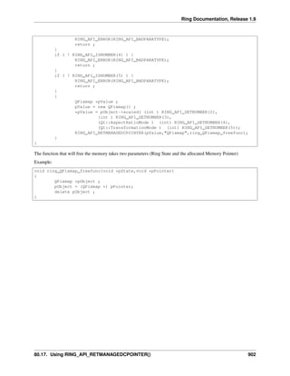 Ring Documentation, Release 1.9
RING_API_ERROR(RING_API_BADPARATYPE);
return ;
}
if ( ! RING_API_ISNUMBER(4) ) {
RING_API_ERROR(RING_API_BADPARATYPE);
return ;
}
if ( ! RING_API_ISNUMBER(5) ) {
RING_API_ERROR(RING_API_BADPARATYPE);
return ;
}
{
QPixmap *pValue ;
pValue = new QPixmap() ;
*pValue = pObject->scaled( (int ) RING_API_GETNUMBER(2),
(int ) RING_API_GETNUMBER(3),
(Qt::AspectRatioMode ) (int) RING_API_GETNUMBER(4),
(Qt::TransformationMode ) (int) RING_API_GETNUMBER(5));
RING_API_RETMANAGEDCPOINTER(pValue,"QPixmap",ring_QPixmap_freefunc);
}
}
The function that will free the memory takes two parameters (Ring State and the allocated Memory Pointer)
Example:
void ring_QPixmap_freefunc(void *pState,void *pPointer)
{
QPixmap *pObject ;
pObject = (QPixmap *) pPointer;
delete pObject ;
}
80.17. Using RING_API_RETMANAGEDCPOINTER() 902
 