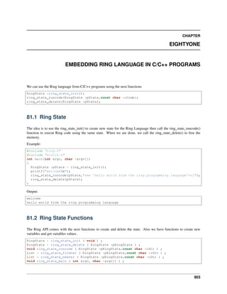 CHAPTER
EIGHTYONE
EMBEDDING RING LANGUAGE IN C/C++ PROGRAMS
We can use the Ring language from C/C++ programs using the next functions
RingState *ring_state_init();
ring_state_runcode(RingState *pState,const char *cCode);
ring_state_delete(RingState *pState);
81.1 Ring State
The idea is to use the ring_state_init() to create new state for the Ring Language then call the ring_state_runcode()
function to execut Ring code using the same state. When we are done, we call the ring_state_delete() to free the
memory.
Example:
#include "ring.h"
#include "stdlib.h"
int main(int argc, char *argv[])
{
RingState *pState = ring_state_init();
printf("welcomen");
ring_state_runcode(pState,"see 'hello world from the ring programming language'+nl");
ring_state_delete(pState);
}
Output:
welcome
hello world from the ring programming language
81.2 Ring State Functions
The Ring API comes with the next functions to create and delete the state. Also we have functions to create new
variables and get variables values.
RingState * ring_state_init ( void ) ;
RingState * ring_state_delete ( RingState *pRingState ) ;
void ring_state_runcode ( RingState *pRingState,const char *cStr ) ;
List * ring_state_findvar ( RingState *pRingState,const char *cStr ) ;
List * ring_state_newvar ( RingState *pRingState,const char *cStr ) ;
void ring_state_main ( int argc, char *argv[] ) ;
903
 