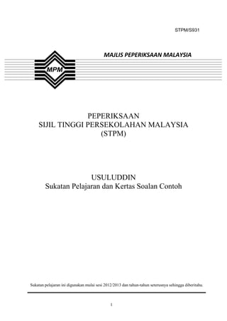 STPM/S931




                                          MAJLIS PEPERIKSAAN MALAYSIA




                 PEPERIKSAAN
    SIJIL TINGGI PERSEKOLAHAN MALAYSIA
                    (STPM)




                      USULUDDIN
        Sukatan Pelajaran dan Kertas Soalan Contoh




Sukatan pelajaran ini digunakan mulai sesi 2012/2013 dan tahun-tahun seterusnya sehingga diberitahu.



                                              1
 
