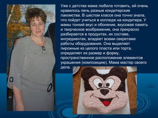 Уже с детства мама любила готовить, ей очень
нравилось печь разные кондитерские
лакомства. В шестом классе она точно знала,
что пойдет учиться в колледж на кондитера. У
мамы тонкий вкус и обоняние, вкусовая память
и творческое воображение, она прекрасно
разбирается в продуктах, их составе,
ингредиентах, владеет всеми секретами
работы оборудования. Она выделяет
пирожные из целого пласта или торта,
определяет их размер и форму,
пространственное расположение элементов
украшения (композицию). Мама мастер своего
дела.

 