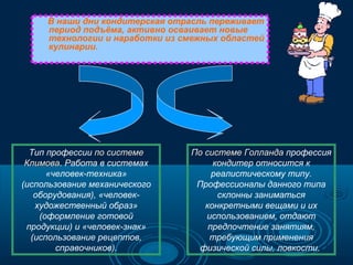 В наши дни кондитерская отрасль переживает
период подъёма, активно осваивает новые
технологии и наработки из смежных областей
кулинарии.

Тип профессии по системе
Климова. Работа в системах
Климова
«человек-техника»
(использование механического
оборудования), «человекхудожественный образ»
(оформление готовой
продукции) и «человек-знак»
(использование рецептов,
справочников).

По системе Голланда профессия
кондитер относится к
реалистическому типу.
Профессионалы данного типа
склонны заниматься
конкретными вещами и их
использованием, отдают
предпочтение занятиям,
требующим применения
физической силы, ловкости.

 