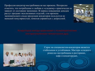 Профессия кондитер востребована во все времена. Интересно
отметить, что потребление и любовь к «сладкому» практически не
зависит от состояния экономики. В период повышения доходов
растут продажи эксклюзивных изделий, а во времена
экономического спада продукция кондитеров пользуется не
меньшей популярностью, помогая справиться с депрессией.

Спрос на специалистов-кондитеров является
стабильным и устойчивым. Мастера «сладкого
ремесла» востребованы в ресторанах,
кафе и кондитерских.

 