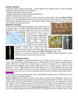 Egejska umetnost
je najstarija umetnost nastala na tlu Evrope, na obali Egejskog mora. Egejska kultura se nalazi na nekoliko
podrucja sa izvesnim razlikama. Tako razlikujemo
- Kikladska kultura (ostvra Egejskog mora)
- minojska kultura (Krit, nazvana po kritskom kralju Minosu)
- heladsko-mikenska kultura (grcko kopno)
Egejska civilizacija bila nam je poznata iz Homerovih epova (Ilijadi, Odiseji). Arheolog Hajnrih Sliman
zaputio se u Troju, Artur Evans na Krit da bi potvrdili tacnost ovih prica. Tada je otkriveno postojanje
egejske kulture. Egejska kultura je trece veliko kulturno podrucje Starog sveta. Osim toga, ona je bila most
koji je spajao kulturu Egipta sa Grckom.

Kikladska umetnost
nastala je na ostvrima Kikladskog arhipelaga. Njeni stanovnici bavili su
se trgovinom pa se tu nalaze mnogi predmeti kritskog, anadolskog,
mikenskog porekla. Najvaznija nalazista su Milos, Siros, Amorgos,
Paros, Andros, Naksos. Deli se u tri
hronoloske faze - ranu, srednju i
poznu. Izdvajaju se kikladski idoli
u mermeru. Danas bi delovali kao
moderna skulpture stilizovanih i
sazetih
oblika.
Uglavnom
predstavljaju nagu zensku figuru
u stojecem stavu, skrstenih ruku
na grudima. Pretpostavlja se da simbolizuju majku
plodnosti. Velicine idola variraju, od onih
santimetarskih do prirodne velicine. Kikladski vajari su stvorili prve zenske
aktove u prirodnoj velicini. Najpoznatiji je idol iz Amorgosa, visine 76cm.
Poznati su i po vazama od keramike i metala sa naslikanim ribama, oktopodima, cvecem,
stilizovanim liscem, sa puno maste u crtezu i boji.

Minojska kultura
je najbogatija i najneobicnija kultura koja se razvijala na ostrvu Krit koji je naseljen jos iz
neolita. Stara kritska kultura dobija poseban znacaj u “minojsko doba” kad Krit postaje najvaznije kulturno
srediste Mediterana. Za Grke Krit je kolevka religije i umetnosti. Po legendi Zevs je rodjen na Kritu.
Najznacajniji grad je Knosos, gde je 9 godina vladao Minos koji je smeo da razgovara sa Zevsom. Pored
Knososa su Festos i Malija karakteristicnih asimetricnih osnova i sa velikim palatama. Skoro nista nije
sacuvano jer su sve tri palate razorene u isto vreme oko 1700god pre n.ere. U 20.tom veku je minojsku kulturu
ponovo otkrio Artur Evans. Sve sto imamo od minojske kulture stvoreno je u periodu od 1600-1450te godine.
Arhitektura
Krita poznata je samo po rusevinama palata. Glavni principi Kritske arhitekture poticu iz Male Azije, a veoma
su slicne asirskim i vavilonskim palatama.
Palata u Knososu nazvana Minosova palata je bila najveca i pominje se kao Minotaurov lavirint jer se
sastojala od tako mnogo prostorija razudjeno postavljenih. Prema legendi hodnici su bili toliko zamrseni da je
onaj ko jednom udje ne moze da nadje izlaz. Ali grcka legenda kaze da je Tezej, sin kralja Egeja, uz pomoc
lepe Arijadne, kceri kralja Minoja, uspeo da ubije cudovisnog bika i izadje uz pomoc klupka koje mu je ona
dala. Mnoge pisarnice, radionice ukazuju da palata nije bila samo kraljevska rezidencija vec je sluzila i
trgovackim i administrativnim poslovima. Palata je imala niske tavanice, tako da sveukupno nije bila narocito
visoka, a mnogobrojne terase stepenista i predvorja cinile su je prijatno otvorenom. Sredisnje mesto je veliko

 