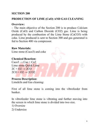 6
SECTION 200
PRODUCTION OF LIME (CaO) AND GAS CLEANING
Overview:
– The main objective of the Section 200 is to produce Calcium
Oxide (CaO) and Carbon Dioxide (CO2) gas. Lime is being
produced by the combustion of the Lime Stone (CaCO3) with
coke. Lime produced is sent to Section 300 and gas generated is
fed to Section 400 via compressor.
Raw Materials:
Lime stone (Caco3) and coke
Chemical Reaction:
Caco3 → Cao + Co2
Lime stone Quick Lime
2C + O2 → 2CO
2CO + O2 → 2CO2
Process Description:
Limekiln and Gas cleaning:
First of all lime stone is coming into the vibrofeeder from
bunker.
In vibrofeeder lime stone is vibrating and further moving into
the screen in which lime stone is divided into two size.
1) Oversize
2) Undersize
 