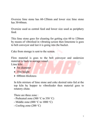 7
Oversize lime stone has 60-120mm and lower size lime stone
has 30-60mm.
Oversize used as central feed and lower size used as periphery
feed.
This lime stone goes for cleaning for getting size 60 to 120mm
by means of vibrofeed in vibrating screen then limestone is goes
to belt conveyor and last it is going into the bucket.
Cake from storage is sent to the screen.
Flow material is goes to the belt conveyor and undersize
material is back to storage vessel.
Lime kiln:
∑ 5m diameter
∑ 35m height
∑ 600mm thickness
In kiln mixture of lime stone and coke desired ratio fed at the
top kiln by hopper to vibrofeeder then material goes to
rotatory chute.
There are three zone :
- Preheated zone (300 ‘C to 350 ‘C)
- Middle zone (800 ‘C to 1000 ‘C)
- Cooling zone (200 ‘C)
 