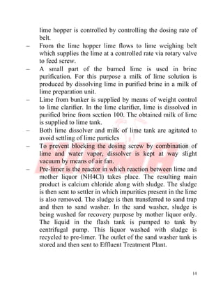14
lime hopper is controlled by controlling the dosing rate of
belt.
– From the lime hopper lime flows to lime weighing belt
which supplies the lime at a controlled rate via rotary valve
to feed screw.
– A small part of the burned lime is used in brine
purification. For this purpose a milk of lime solution is
produced by dissolving lime in purified brine in a milk of
lime preparation unit.
– Lime from bunker is supplied by means of weight control
to lime clarifier. In the lime clarifier, lime is dissolved in
purified brine from section 100. The obtained milk of lime
is supplied to lime tank.
– Both lime dissolver and milk of lime tank are agitated to
avoid settling of lime particles
– To prevent blocking the dosing screw by combination of
lime and water vapor, dissolver is kept at way slight
vacuum by means of air fan.
– Pre-limer is the reactor in which reaction between lime and
mother liquor (NH4Cl) takes place. The resulting main
product is calcium chloride along with sludge. The sludge
is then sent to settler in which impurities present in the lime
is also removed. The sludge is then transferred to sand trap
and then to sand washer. In the sand washer, sludge is
being washed for recovery purpose by mother liquor only.
The liquid in the flash tank is pumped to tank by
centrifugal pump. This liquor washed with sludge is
recycled to pre-limer. The outlet of the sand washer tank is
stored and then sent to Effluent Treatment Plant.
 