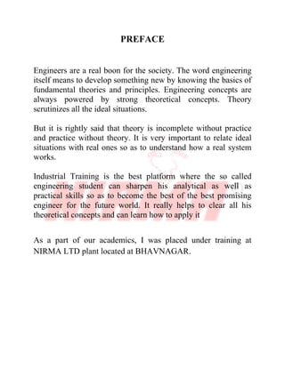 PREFACE
Engineers are a real boon for the society. The word engineering
itself means to develop something new by knowing the basics of
fundamental theories and principles. Engineering concepts are
always powered by strong theoretical concepts. Theory
scrutinizes all the ideal situations.
But it is rightly said that theory is incomplete without practice
and practice without theory. It is very important to relate ideal
situations with real ones so as to understand how a real system
works.
Industrial Training is the best platform where the so called
engineering student can sharpen his analytical as well as
practical skills so as to become the best of the best promising
engineer for the future world. It really helps to clear all his
theoretical concepts and can learn how to apply it
As a part of our academics, I was placed under training at
NIRMA LTD plant located at BHAVNAGAR.
 
