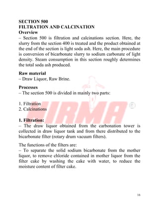 16
SECTION 500
FILTRATION AND CALCINATION
Overview
– Section 500 is filtration and calcinations section. Here, the
slurry from the section 400 is treated and the product obtained at
the end of the section is light soda ash. Here, the main procedure
is conversion of bicarbonate slurry to sodium carbonate of light
density. Steam consumption in this section roughly determines
the total soda ash produced.
Raw material
– Draw Liquor, Raw Brine.
Processes
– The section 500 is divided in mainly two parts:
1. Filtration
2. Calcinations
1. Filtration:
– The draw liquor obtained from the carbonation tower is
collected in draw liquor tank and from there distributed to the
bicarbonate filter (rotary drum vacuum filters).
The functions of the filters are:
– To separate the solid sodium bicarbonate from the mother
liquor, to remove chloride contained in mother liquor from the
filter cake by washing the cake with water, to reduce the
moisture content of filter cake.
 