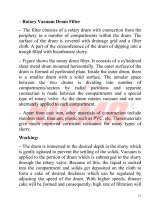 17
– Rotary Vacuum Drum Filter
– The filter consists of a rotary drum with connection from the
periphery to a number of compartments within the drum. The
surface of the drum is covered with drainage grid and a filter
cloth. A part of the circumference of the drum of dipping into a
trough filled with bicarbonate slurry.
– Figure shows the rotary drum filter. It consists of a cylindrical
sheet metal drum mounted horizontally. The outer surface of the
drum is formed of perforated plate. Inside the outer drum, there
is a smaller drum with a solid surface. The annular space
between the two drums is dividing into number of
compartments/sectors by radial partitions and separate
connection is made between the compartments and a special
type of rotary valve. As the drum rotates vacuum and air are
alternately applied to each compartment.
– Apart from cast iron, other materials of construction include
stainless steel, titanium, plastic such as PVC, etc. Thesematerials
give much improved corrosion resistance for many types of
slurry.
Working:
– The drum is immersed to the desired depth in the slurry which
is gently agitated to prevent the settling of the solids. Vacuum is
applied to the portion of drum which is submerged in the slurry
through the rotary valve. Because of this, the liquid is sucked
into the compartment and solids get deposited on the cloth to
form a cake of desired thickness which can be regulated by
adjusting the speed of the drum. With higher speeds, thinner
cake will be formed and consequently, high rate of filtration will
 