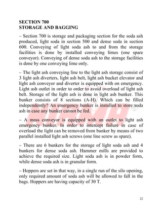 22
SECTION 700
STORAGE AND BAGGING
– Section 700 is storage and packaging section for the soda ash
produced, light soda in section 500 and dense soda in section
600. Conveying of light soda ash to and from the storage
facilities is done by installed conveying limes (one spare
conveyor). Conveying of dense soda ash to the storage facilities
is done by one conveying lime only.
– The light ash conveying line to the light ash storage consist of
3 light ash diverters, light ash belt, light ash bucket elevator and
light ash conveyor and diverter is equipped with on emergency.
Light ash outlet in order to order to avoid overload of light ash
belt. Storage of the light ash is done in light ash bunker. This
bunker consists of 8 sections (A-H). Which can be filled
independently? An emergency bunker is installed to store soda
ash in case any bunker cannot be fed.
– A mass conveyor is equipped with an outlet to light ash
emergency bunker. In order to intercept failure in case of
overload the light can be removed from bunker by means of two
parallel installed light ash screws (one line screw as spare).
– There are 6 bunkers for the storage of light soda ash and 4
bunkers for dense soda ash. Hammer mills are provided to
achieve the required size. Light soda ash is in powder form,
while dense soda ash is in granular form.
– Hoppers are set in that way, in a single run of the silo opening,
only required amount of soda ash will be allowed to fall in the
bags. Hoppers are having capacity of 30 T.
 