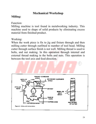 24
Mechanical Workshop
Milling:
Function:
Milling machine is tool found in metalworking industry. This
machine used to shape of solid products by eliminating excess
material from finished product.
Working:
When the work piece is fix to jig and fixture through and then
milling cutter through outfitted to number of tool head. Milling
cutter through surface finish is not well. Milling thread is used to
bolts, and nut making. In this operation through internal and
external thread making in the bolts and nuts. This operation is
between the tool axis and feed direction.
 
