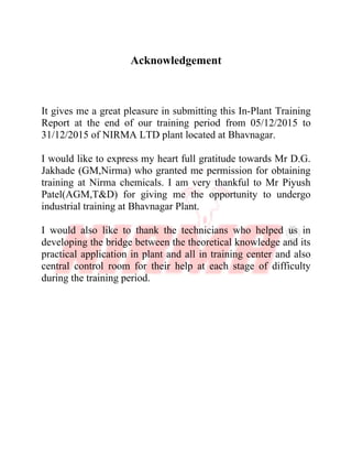 Acknowledgement
It gives me a great pleasure in submitting this In-Plant Training
Report at the end of our training period from 05/12/2015 to
31/12/2015 of NIRMA LTD plant located at Bhavnagar.
I would like to express my heart full gratitude towards Mr D.G.
Jakhade (GM,Nirma) who granted me permission for obtaining
training at Nirma chemicals. I am very thankful to Mr Piyush
Patel(AGM,T&D) for giving me the opportunity to undergo
industrial training at Bhavnagar Plant.
I would also like to thank the technicians who helped us in
developing the bridge between the theoretical knowledge and its
practical application in plant and all in training center and also
central control room for their help at each stage of difficulty
during the training period.
 