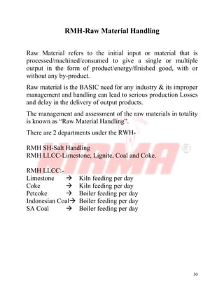 30
RMH-Raw Material Handling
Raw Material refers to the initial input or material that is
processed/machined/consumed to give a single or multiple
output in the form of product/energy/finished good, with or
without any by-product.
Raw material is the BASIC need for any industry & its improper
management and handling can lead to serious production Losses
and delay in the delivery of output products.
The management and assessment of the raw materials in totality
is known as “Raw Material Handling”.
There are 2 departments under the RWH-
RMH SH-Salt Handling
RMH LLCC-Limestone, Lignite, Coal and Coke.
RMH LLCC:-
Limestone ‡ Kiln feeding per day
Coke ‡ Kiln feeding per day
Petcoke ‡ Boiler feeding per day
Indonesian Coal‡ Boiler feeding per day
SA Coal ‡ Boiler feeding per day
 