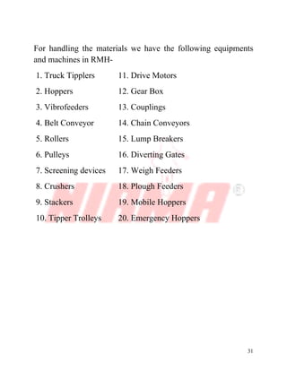 31
For handling the materials we have the following equipments
and machines in RMH-
1. Truck Tipplers 11. Drive Motors
2. Hoppers 12. Gear Box
3. Vibrofeeders 13. Couplings
4. Belt Conveyor 14. Chain Conveyors
5. Rollers 15. Lump Breakers
6. Pulleys 16. Diverting Gates
7. Screening devices 17. Weigh Feeders
8. Crushers 18. Plough Feeders
9. Stackers 19. Mobile Hoppers
10. Tipper Trolleys 20. Emergency Hoppers
 