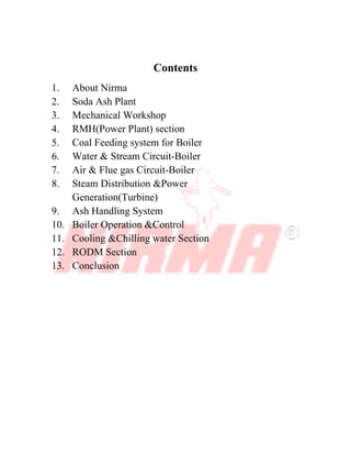 Contents
1. About Nirma
2. Soda Ash Plant
3. Mechanical Workshop
4. RMH(Power Plant) section
5. Coal Feeding system for Boiler
6. Water & Stream Circuit-Boiler
7. Air & Flue gas Circuit-Boiler
8. Steam Distribution &Power
Generation(Turbine)
9. Ash Handling System
10. Boiler Operation &Control
11. Cooling &Chilling water Section
12. RODM Section
13. Conclusion
 