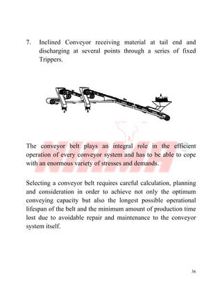36
7. Inclined Conveyor receiving material at tail end and
discharging at several points through a series of fixed
Trippers.
The conveyor belt plays an integral role in the efficient
operation of every conveyor system and has to be able to cope
with an enormous variety of stresses and demands.
Selecting a conveyor belt requires careful calculation, planning
and consideration in order to achieve not only the optimum
conveying capacity but also the longest possible operational
lifespan of the belt and the minimum amount of production time
lost due to avoidable repair and maintenance to the conveyor
system itself.
 