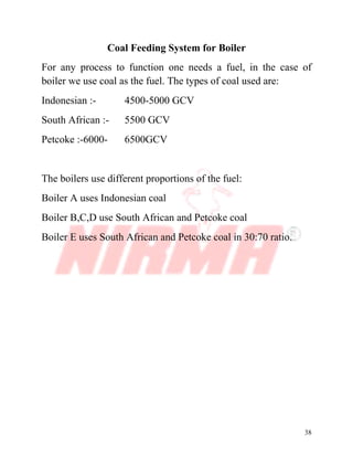 38
Coal Feeding System for Boiler
For any process to function one needs a fuel, in the case of
boiler we use coal as the fuel. The types of coal used are:
Indonesian :- 4500-5000 GCV
South African :- 5500 GCV
Petcoke :-6000- 6500GCV
The boilers use different proportions of the fuel:
Boiler A uses Indonesian coal
Boiler B,C,D use South African and Petcoke coal
Boiler E uses South African and Petcoke coal in 30:70 ratio.
 