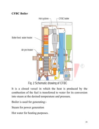 39
CFBC Boiler
It is a closed vessel in which the heat is produced by the
combustion of the fuel is transferred to water for its conversion
into steam at the desired temperature and pressure.
Boiler is used for generating:-
Steam for power generation
Hot water for heating purposes.
 