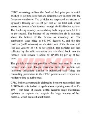 41
CFBC technology utilizes the fluidized bed principle in which
crushed (6-12 mm size) fuel and limestone are injected into the
furnace or combustor. The particles are suspended in a stream of
upwardly flowing air (60-70 per cent of the total air), which
enters the bottom of the furnace through air distribution nozzles.
The fluidizing velocity in circulating beds ranges from 3.7 to 7
m per second. The balance of the combustion air is admitted
above the bottom of the furnace as secondary air. The
combustion takes place at 840-900 degrees C, and the fine
particles (<450 microns) are elutriated out of the furnace with
flue gas velocity of 4-6 m per second. The particles are then
collected by the solid separators and circulated back into the
furnace. Solid recycle is about 50 TP 100 kg per kg of fuel
burnt.
The particle circulation provides efficient heat transfer to the
furnace walls and longer resistance time for carbon and
limestone utilization. Similar to pulverized coal firing, the
controlling parameters in the CFBC processes are temperature,
residence time ad turbulence.
CFBC boilers are generally claimed to be more economical than
AFBC boilers for industrial applications requiring more than 75-
100 T per hour of steam. CFBC requires huge mechanical
cyclones to capture and recycle the large amount of bed
material, which required a tall boiler.
 