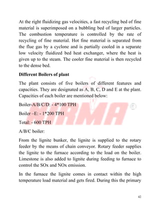 42
At the right fluidizing gas velocities, a fast recycling bed of fine
material is superimposed on a bubbling bed of larger particles.
The combustion temperature is controlled by the rate of
recycling of fine material. Hot fine material is separated from
the flue gas by a cyclone and is partially cooled in a separate
low velocity fluidized bed heat exchanger, where the heat is
given up to the steam. The cooler fine material is then recycled
to the dense bed.
Different Boilers of plant
The plant consists of five boilers of different features and
capacities. They are designated as A, B, C, D and E at the plant.
Capacities of each boiler are mentioned below:
Boiler-A/B/C/D: - 4*100 TPH
Boiler –E: - 1*200 TPH
Total: - 600 TPH
A/B/C boiler:
From the lignite bunker, the lignite is supplied to the rotary
feeder by the means of chain conveyor. Rotary feeder supplies
the lignite to the furnace according to the load on the boiler.
Limestone is also added to lignite during feeding to furnace to
control the SOx and NOx emission.
In the furnace the lignite comes in contact within the high
temperature load material and gets fired. During this the primary
 