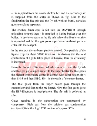 43
air is supplied from the nozzles below bed and the secondary air
is supplied from the walls as shown in fig. Due to the
fluidization the flue gas and the fly ash with un-burnt, particles
goes to cyclone separator.
The crushed 8mm coal is fed into the DAYBITM through
unloading hoppers then it is supplied to lignite bunker over the
boiler. In cyclone separator the fly ash below the 60 micron size
is separated and the flue gas go to super heater un-burnt particle
enter into the seal pot.
In the seal pot the un-burnt particle entered. One particle of the
lignite recycles about 50000 times so it is obvious that the total
combustion of lignite takes place in furnace, thus the efficiency
is increased.
From the bottom of furnace bed ash is removed and the fly ash
and flue gas go to super heater. In the super heater the flue gases
the highest temperature comes in contact with super heater SH-4
then SH-3 and then SH-2. SH-1 is the walls of the super heater.
The flue gases from the super heater pass through the
economizer and then to the pre-heater. Now the flue gases go to
the ESP-Electrostatic precipitator). The fly ash is collected at
silo.
Gases required in the carbonation are compressed by
compressor. Rich gas from the calciner gas condensation
(section-500) with a high CO2 content of approx. 95%
 