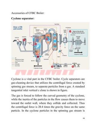 44
Accessories of CFBC Boiler:
Cyclone separator:
Cyclone is a vital part in the CFBC boiler. Cycle separators are
gas-cleaning device that utilizes the centrifugal force created by
spinning gas stream, to separate particles from a gas. A standard
tangential inlet vertical c clone is shown in figure.
The gas is forced to follow the curved geometry of the cyclone,
while the inertia of the particles in the flow causes them to move
toward the outlet wall, where they collide and collected. Thus
the centrifugal force is 20.4 times the gravity force on the same
particle. In the cyclone particles in the spinning gas stream is
 